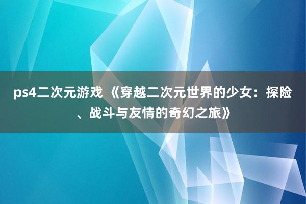ps4二次元游戏 《穿越二次元世界的少女：探险、战斗与友情的奇幻之旅》