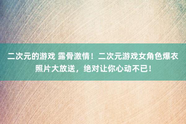 二次元的游戏 露骨激情！二次元游戏女角色爆衣照片大放送，绝对让你心动不已！