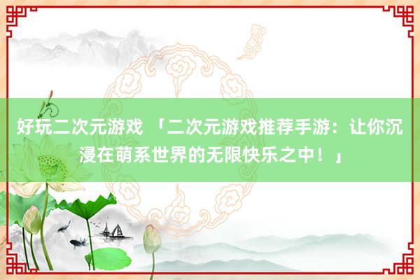 好玩二次元游戏 「二次元游戏推荐手游：让你沉浸在萌系世界的无限快乐之中！」