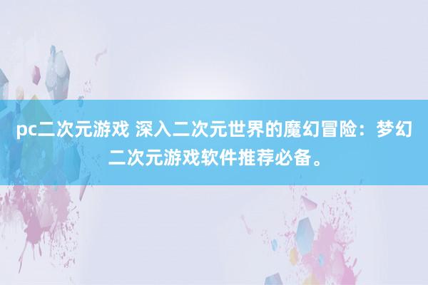 pc二次元游戏 深入二次元世界的魔幻冒险：梦幻二次元游戏软件推荐必备。