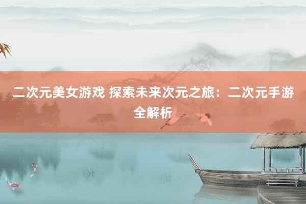 二次元美女游戏 探索未来次元之旅：二次元手游全解析