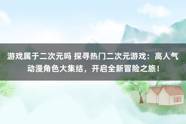 游戏属于二次元吗 探寻热门二次元游戏：高人气动漫角色大集结，开启全新冒险之旅！