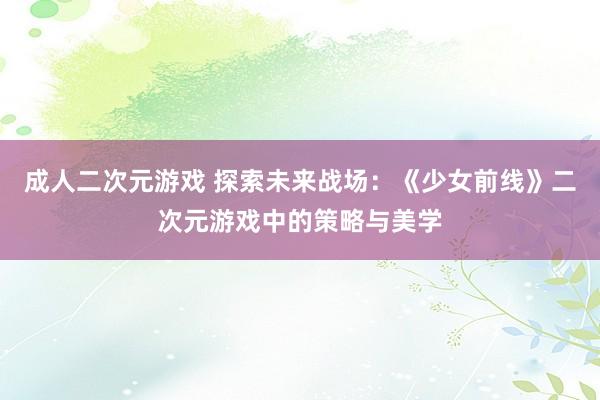 成人二次元游戏 探索未来战场：《少女前线》二次元游戏中的策略与美学
