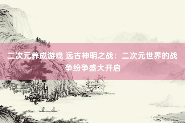 二次元养成游戏 远古神明之战：二次元世界的战争纷争盛大开启