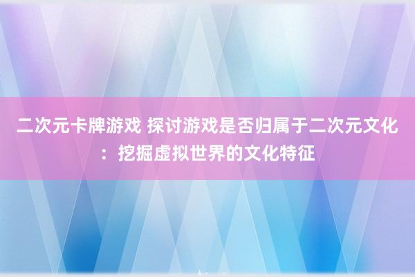 二次元卡牌游戏 探讨游戏是否归属于二次元文化：挖掘虚拟世界的文化特征
