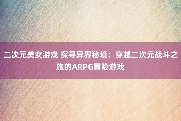 二次元美女游戏 探寻异界秘境：穿越二次元战斗之旅的ARPG冒险游戏