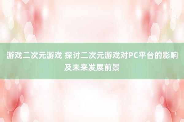 游戏二次元游戏 探讨二次元游戏对PC平台的影响及未来发展前景