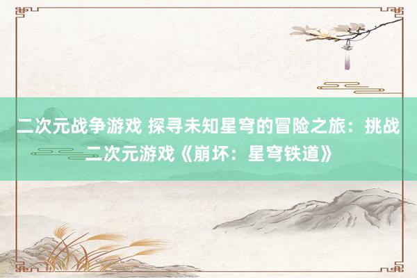 二次元战争游戏 探寻未知星穹的冒险之旅：挑战二次元游戏《崩坏：星穹铁道》