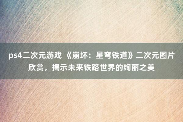 ps4二次元游戏 《崩坏：星穹铁道》二次元图片欣赏，揭示未来铁路世界的绚丽之美