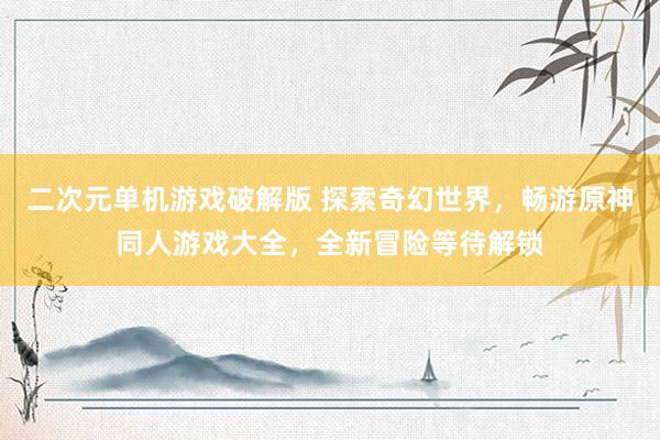 二次元单机游戏破解版 探索奇幻世界，畅游原神同人游戏大全，全新冒险等待解锁