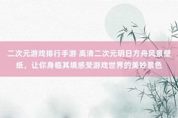 二次元游戏排行手游 高清二次元明日方舟风景壁纸，让你身临其境感受游戏世界的美妙景色