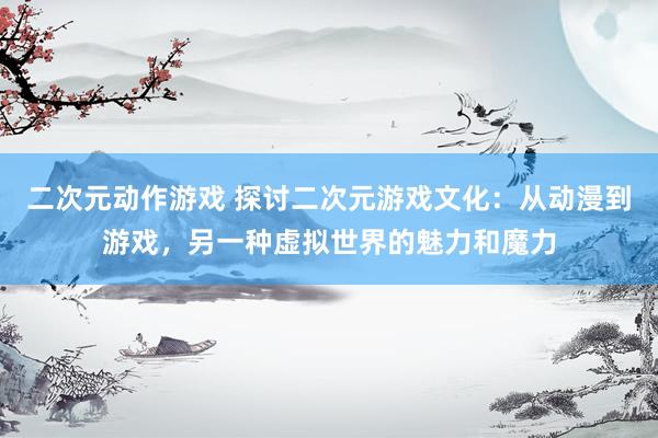 二次元动作游戏 探讨二次元游戏文化：从动漫到游戏，另一种虚拟世界的魅力和魔力
