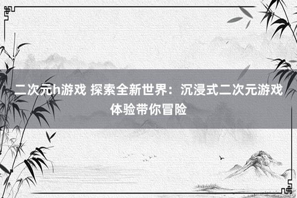 二次元h游戏 探索全新世界：沉浸式二次元游戏体验带你冒险