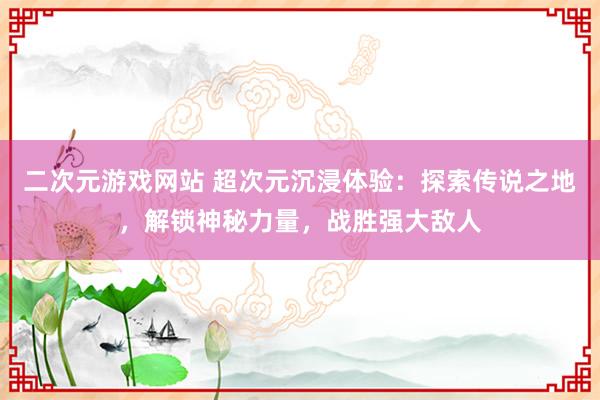 二次元游戏网站 超次元沉浸体验：探索传说之地，解锁神秘力量，战胜强大敌人