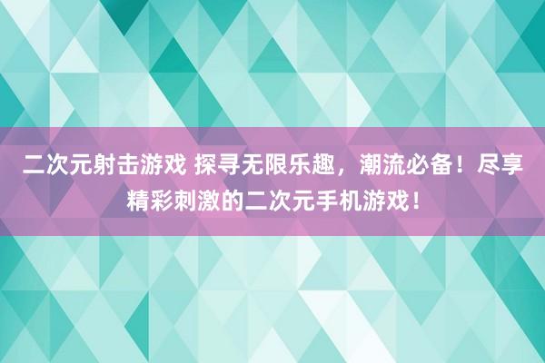 二次元射击游戏 探寻无限乐趣，潮流必备！尽享精彩刺激的二次元手机游戏！