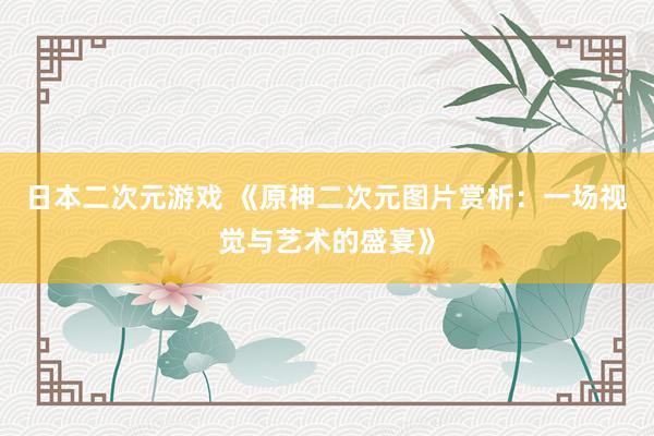 日本二次元游戏 《原神二次元图片赏析：一场视觉与艺术的盛宴》