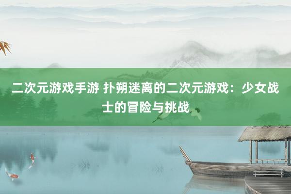 二次元游戏手游 扑朔迷离的二次元游戏：少女战士的冒险与挑战