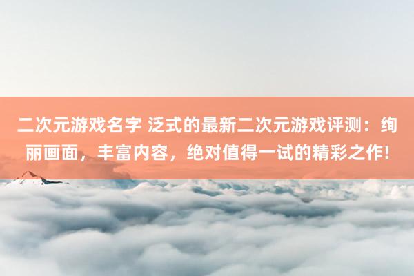 二次元游戏名字 泛式的最新二次元游戏评测：绚丽画面，丰富内容，绝对值得一试的精彩之作!