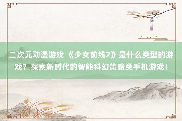 二次元动漫游戏 《少女前线2》是什么类型的游戏？探索新时代的智能科幻策略类手机游戏！