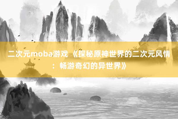 二次元moba游戏 《探秘原神世界的二次元风情：畅游奇幻的异世界》