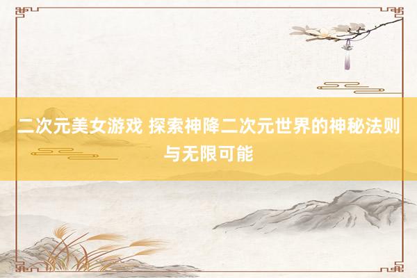 二次元美女游戏 探索神降二次元世界的神秘法则与无限可能