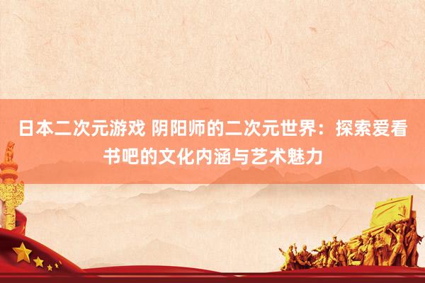 日本二次元游戏 阴阳师的二次元世界：探索爱看书吧的文化内涵与艺术魅力