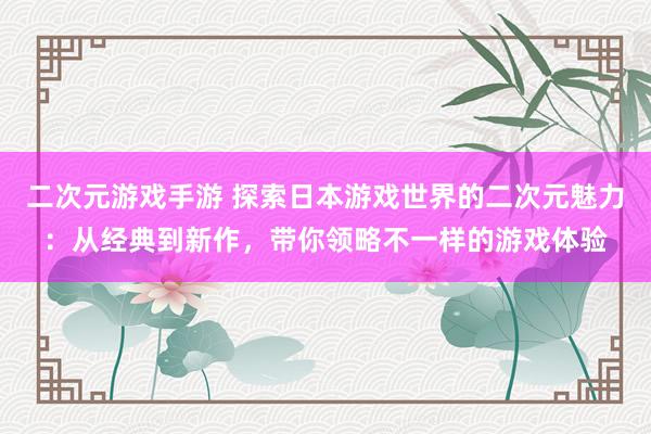 二次元游戏手游 探索日本游戏世界的二次元魅力：从经典到新作，带你领略不一样的游戏体验