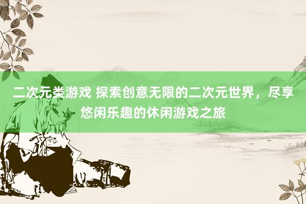 二次元类游戏 探索创意无限的二次元世界，尽享悠闲乐趣的休闲游戏之旅
