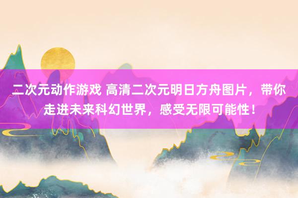 二次元动作游戏 高清二次元明日方舟图片，带你走进未来科幻世界，感受无限可能性！