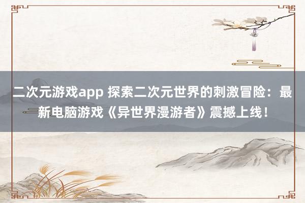 二次元游戏app 探索二次元世界的刺激冒险：最新电脑游戏《异世界漫游者》震撼上线！