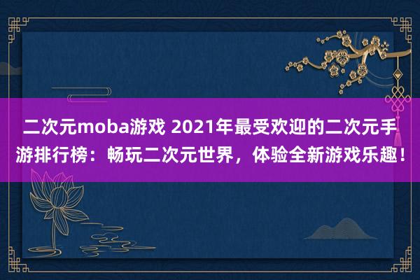二次元moba游戏 2021年最受欢迎的二次元手游排行榜：畅玩二次元世界，体验全新游戏乐趣！