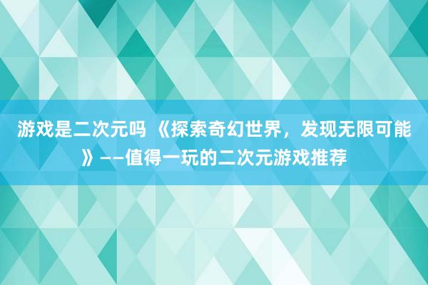 游戏是二次元吗 《探索奇幻世界，发现无限可能》——值得一玩的二次元游戏推荐