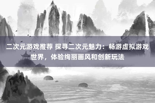 二次元游戏推荐 探寻二次元魅力：畅游虚拟游戏世界，体验绚丽画风和创新玩法