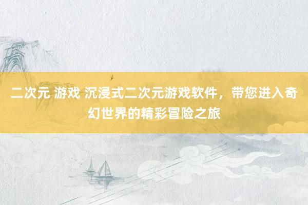 二次元 游戏 沉浸式二次元游戏软件，带您进入奇幻世界的精彩冒险之旅