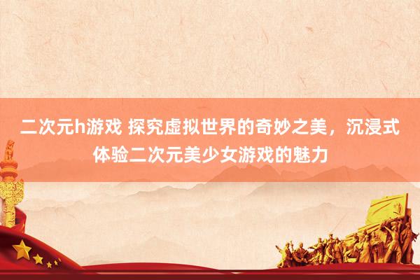 二次元h游戏 探究虚拟世界的奇妙之美，沉浸式体验二次元美少女游戏的魅力