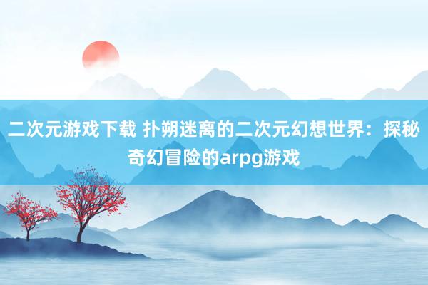 二次元游戏下载 扑朔迷离的二次元幻想世界：探秘奇幻冒险的arpg游戏