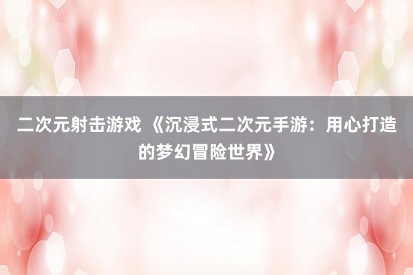二次元射击游戏 《沉浸式二次元手游：用心打造的梦幻冒险世界》