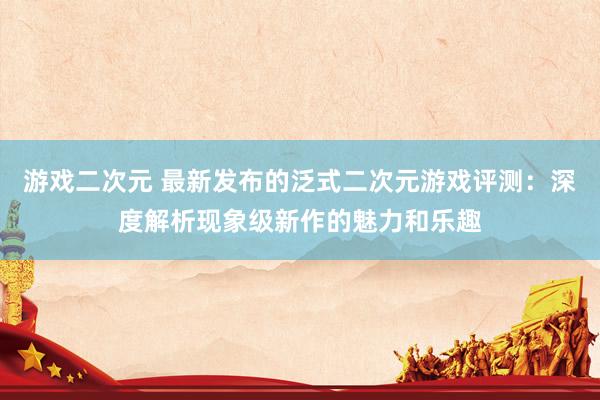 游戏二次元 最新发布的泛式二次元游戏评测：深度解析现象级新作的魅力和乐趣