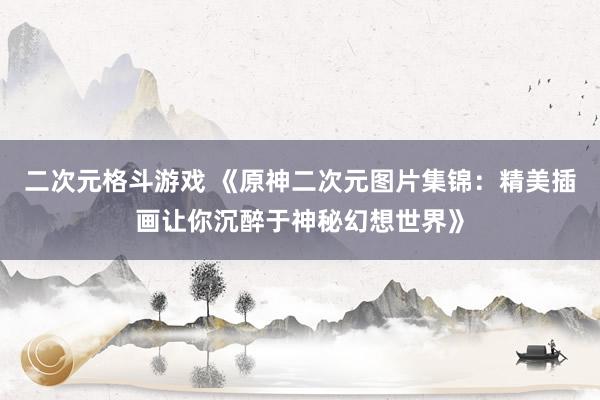 二次元格斗游戏 《原神二次元图片集锦：精美插画让你沉醉于神秘幻想世界》