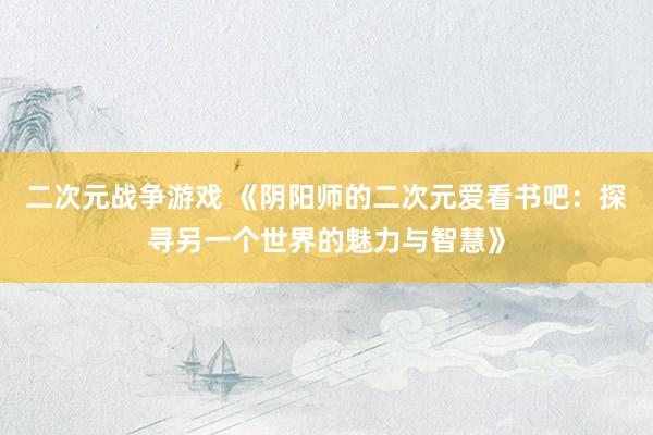 二次元战争游戏 《阴阳师的二次元爱看书吧：探寻另一个世界的魅力与智慧》