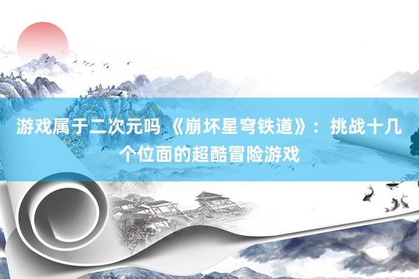 游戏属于二次元吗 《崩坏星穹铁道》：挑战十几个位面的超酷冒险游戏