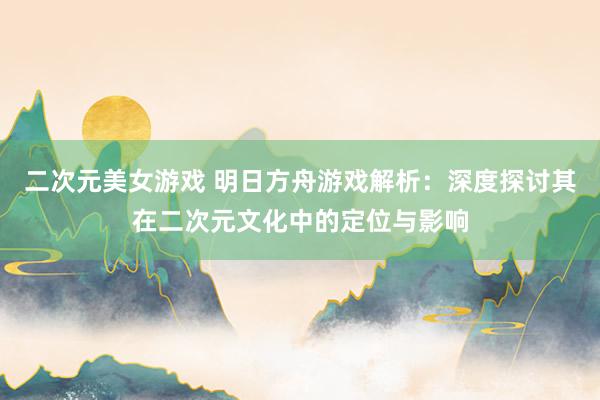 二次元美女游戏 明日方舟游戏解析：深度探讨其在二次元文化中的定位与影响