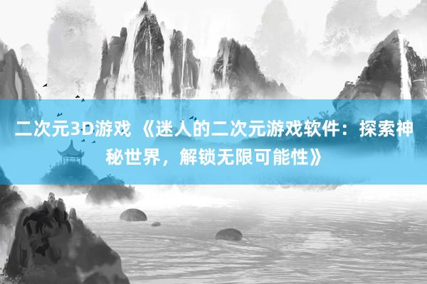 二次元3D游戏 《迷人的二次元游戏软件：探索神秘世界，解锁无限可能性》