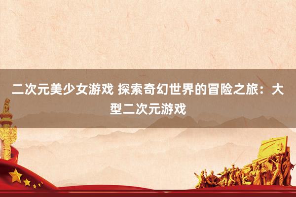 二次元美少女游戏 探索奇幻世界的冒险之旅：大型二次元游戏