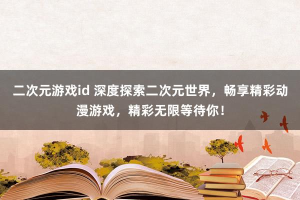 二次元游戏id 深度探索二次元世界，畅享精彩动漫游戏，精彩无限等待你！