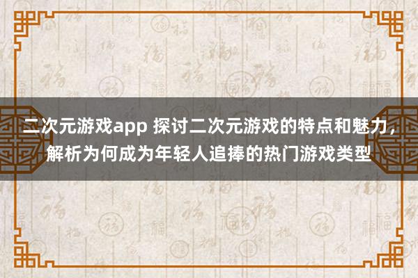 二次元游戏app 探讨二次元游戏的特点和魅力，解析为何成为年轻人追捧的热门游戏类型