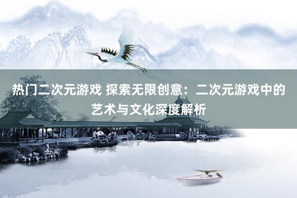 热门二次元游戏 探索无限创意：二次元游戏中的艺术与文化深度解析