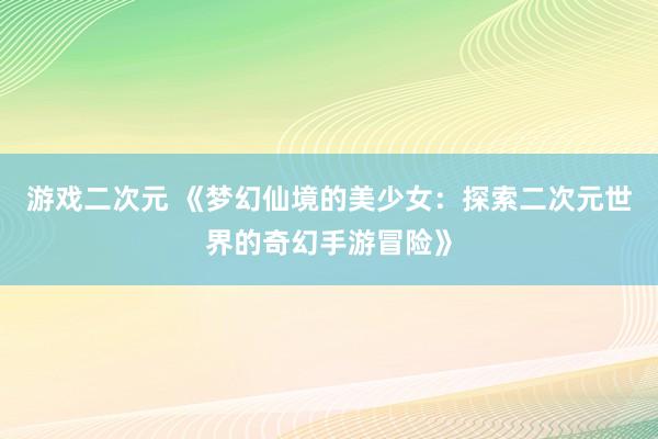 游戏二次元 《梦幻仙境的美少女：探索二次元世界的奇幻手游冒险》