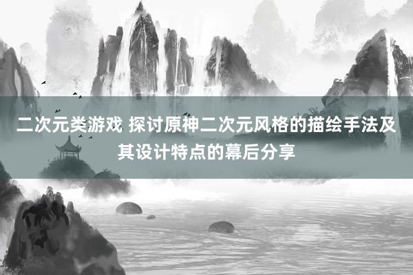 二次元类游戏 探讨原神二次元风格的描绘手法及其设计特点的幕后分享