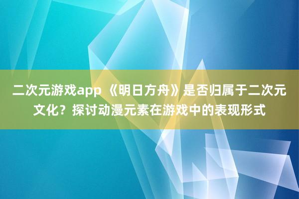 二次元游戏app 《明日方舟》是否归属于二次元文化？探讨动漫元素在游戏中的表现形式